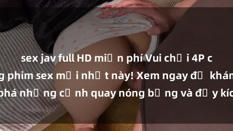 sex jav full HD miễn phí Vui chơi 4P cực kỳ hấp dẫn trong phim sex mới nhất này! Xem ngay để khám phá những cảnh quay nóng bỏng và đầy kích thích của bộ phim này!