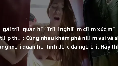 gái trẻ quan hệ Trải nghiệm cảm xúc mới mẻ với làm tình tập thể: Cùng nhau khám phá niềm vui và sự mãnh liệt trong mối quan hệ tình dục đa người. Hãy thử ngay để biết cảm giác thú vị này!