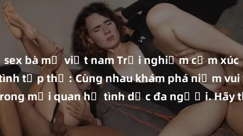 sex bà mẹ việt nam Trải nghiệm cảm xúc mới mẻ với làm tình tập thể: Cùng nhau khám phá niềm vui và sự mãnh liệt trong mối quan hệ tình dục đa người. Hãy thử ngay để biết cảm giác thú vị này!