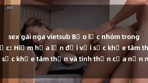 sex gái nga vietsub Bạo lực nhóm trong các hành vi tình dục: Hiểm họa lớn đối với sức khỏe tâm thần và tinh thần của nạn nhân.