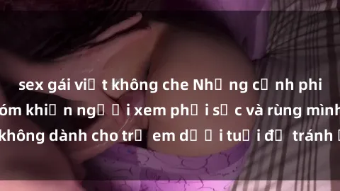 sex gái việt không che Những cảnh phim sex bạo dâm nhóm khiến người xem phải sốc và rùng mình, không dành cho trẻ em dưới tuổi để tránh ảnh hưởng tiêu cực.