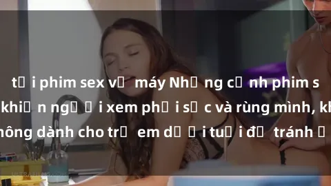 tải phim sex về máy Những cảnh phim sex bạo dâm nhóm khiến người xem phải sốc và rùng mình, không dành cho trẻ em dưới tuổi để tránh ảnh hưởng tiêu cực.