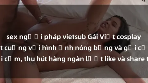 sex người pháp vietsub Gái Việt cosplay sexy khiến fan phát cuồng với hình ảnh nóng bỏng và gợi cảm, thu hút hàng ngàn lượt like và share trên mạng xã hội.