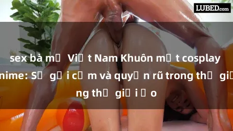 sex bà mẹ Việt Nam Khuôn mặt cosplay sex anime: Sự gợi cảm và quyến rũ trong thế giới ảo