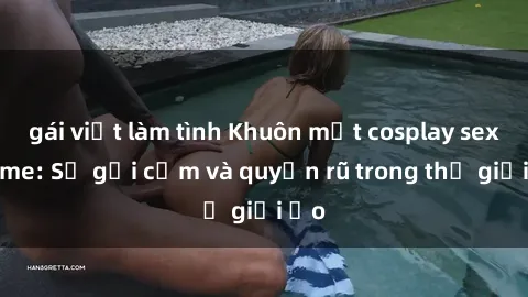 gái việt làm tình Khuôn mặt cosplay sex anime: Sự gợi cảm và quyến rũ trong thế giới ảo