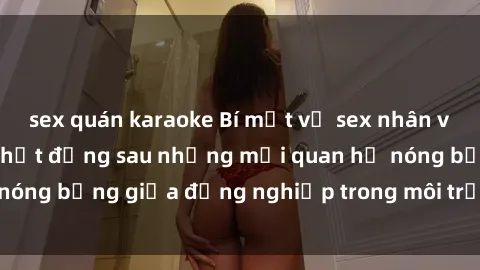 sex quán karaoke Bí mật về sex nhân viên văn phòng: Sự thật đằng sau những mối quan hệ nóng bỏng giữa đồng nghiệp trong môi trường làm việc.