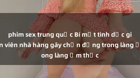 phim sex trung quốc Bí mật tình dục giữa nhân viên nhà hàng gây chấn động trong làng ẩm thực