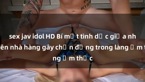 sex jav idol HD Bí mật tình dục giữa nhân viên nhà hàng gây chấn động trong làng ẩm thực