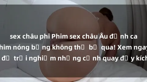 sex châu phi Phim sex châu Âu đỉnh cao: Top những bộ phim nóng bỏng không thể bỏ qua! Xem ngay để trải nghiệm những cảnh quay đầy kích thích và cuồng nhiệt.