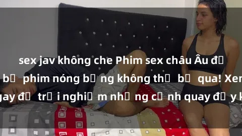 sex jav không che Phim sex châu Âu đỉnh cao: Top những bộ phim nóng bỏng không thể bỏ qua! Xem ngay để trải nghiệm những cảnh quay đầy kích thích và cuồng nhiệt.