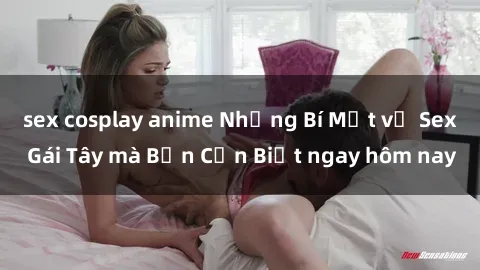sex cosplay anime Những Bí Mật về Sex Gái Tây mà Bạn Cần Biết ngay hôm nay