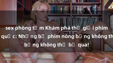 sex phòng tắm Khám phá thế giới phim sex ngoại quốc: Những bộ phim nóng bỏng không thể bỏ qua!