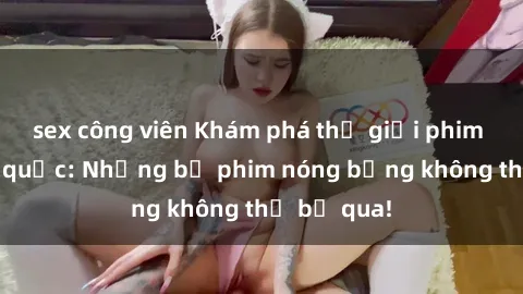 sex công viên Khám phá thế giới phim sex ngoại quốc: Những bộ phim nóng bỏng không thể bỏ qua!