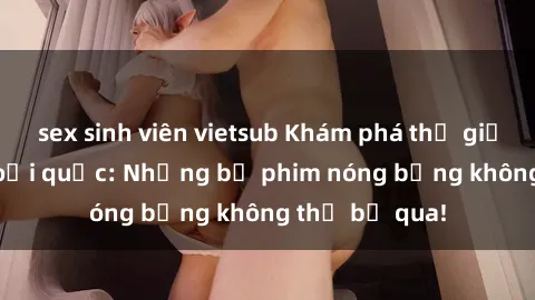 sex sinh viên vietsub Khám phá thế giới phim sex ngoại quốc: Những bộ phim nóng bỏng không thể bỏ qua!