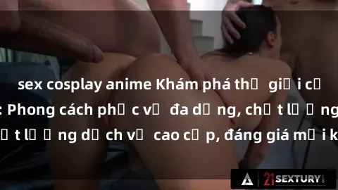 sex cosplay anime Khám phá thế giới của gái gọi Việt Nam: Phong cách phục vụ đa dạng, chất lượng dịch vụ cao cấp, đáng giá mọi khoản chi phí