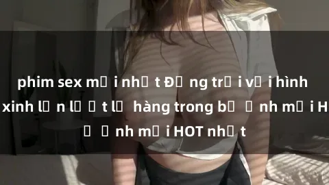 phim sex mới nhất Động trời với hình ảnh gái xinh lần lượt lộ hàng trong bộ ảnh mới HOT nhất