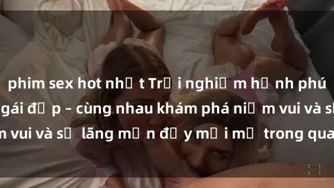 phim sex hot nhất Trải nghiệm hạnh phúc khi làm tình với gái đẹp – cùng nhau khám phá niềm vui và sự lãng mạn đầy mới mẻ trong quan hệ của bạn.