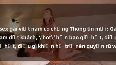 sex gái việt nam có chồng Thông tin mới: Gái call girl Việt Nam đắt khách, 'hot' hơn bao giờ hết, điều gì khiến họ trở nên quyến rũ và đáng chú ý?