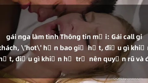 gái nga làm tình Thông tin mới: Gái call girl Việt Nam đắt khách, 'hot' hơn bao giờ hết, điều gì khiến họ trở nên quyến rũ và đáng chú ý?