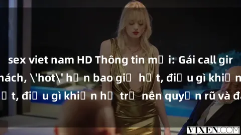 sex viet nam HD Thông tin mới: Gái call girl Việt Nam đắt khách, 'hot' hơn bao giờ hết, điều gì khiến họ trở nên quyến rũ và đáng chú ý?