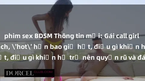 phim sex BDSM Thông tin mới: Gái call girl Việt Nam đắt khách, 'hot' hơn bao giờ hết, điều gì khiến họ trở nên quyến rũ và đáng chú ý?