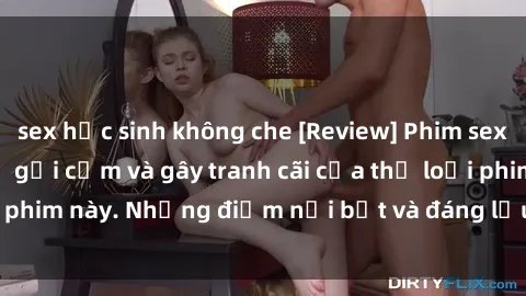 sex học sinh không che [Review] Phim sex loli: Đánh giá về sự gợi cảm và gây tranh cãi của thể loại phim này. Những điểm nổi bật và đáng lưu ý khi xem phim loli.