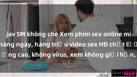 jav SM không che Xem phim sex online miễn phí, cập nhật hàng ngày, hàng triệu video sex HD chất lượng cao, không virus, xem không giới hạn, hoàn toàn miễn phí.