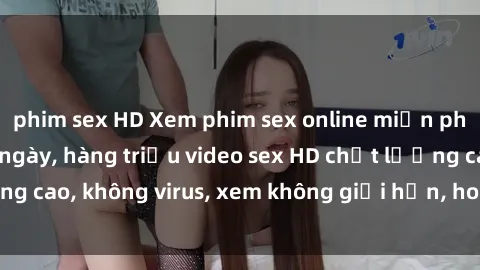 phim sex HD Xem phim sex online miễn phí, cập nhật hàng ngày, hàng triệu video sex HD chất lượng cao, không virus, xem không giới hạn, hoàn toàn miễn phí.