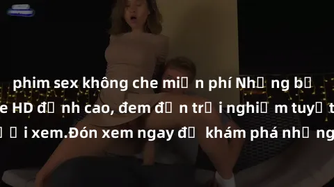 phim sex không che miễn phí Những bộ phim sex không che HD đỉnh cao, đem đến trải nghiệm tuyệt vời cho người xem.Đón xem ngay để khám phá những cảnh quay đẹp mắt và kích thích.