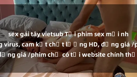 sex gái tây vietsub Tải phim sex mới nhất cực nhanh không virus, cam kết chất lượng HD, đồng giá /phim chỉ có tại website chính thức. Đặt ngay!