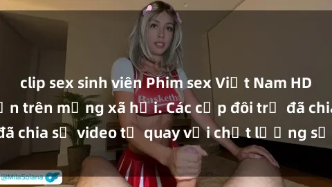 clip sex sinh viên Phim sex Việt Nam HD ngày càng phổ biến trên mạng xã hội. Các cặp đôi trẻ đã chia sẻ video tự quay với chất lượng sắc nét, gợi cảm.