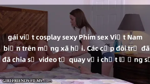 gái việt cosplay sexy Phim sex Việt Nam HD ngày càng phổ biến trên mạng xã hội. Các cặp đôi trẻ đã chia sẻ video tự quay với chất lượng sắc nét, gợi cảm.