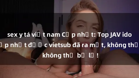 sex y tá việt nam Cập nhật: Top JAV idol xinh đẹp nhất được vietsub đã ra mắt, không thể bỏ lỡ!