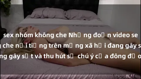 sex nhóm không che Những đoạn video sex Việt Nam không che nổi tiếng trên mạng xã hội đang gây sốt và thu hút sự chú ý của đông đảo người xem.