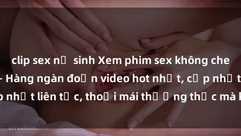 clip sex nữ sinh Xem phim sex không che miễn phí tại đây – Hàng ngàn đoạn video hot nhất, cập nhật liên tục, thoải mái thưởng thức mà không tốn kém.