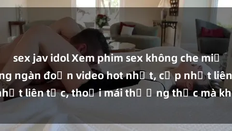 sex jav idol Xem phim sex không che miễn phí tại đây – Hàng ngàn đoạn video hot nhất, cập nhật liên tục, thoải mái thưởng thức mà không tốn kém.