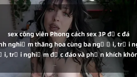 sex công viên Phong cách sex 3P độc đáo tại Việt Nam: Kinh nghiệm thăng hoa cùng ba người, trải nghiệm độc đáo và phấn khích không thể bỏ lỡ!