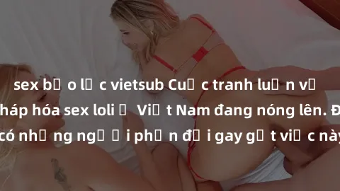 sex bạo lực vietsub Cuộc tranh luận về việc có nên hợp pháp hóa sex loli ở Việt Nam đang nóng lên. Đồng thời, cũng có những người phản đối gay gắt việc này vì lo ngại về tác động tiêu cực lên trẻ em v