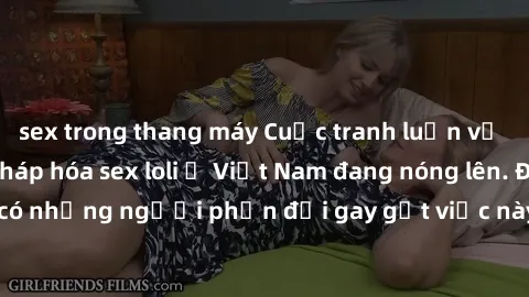 sex trong thang máy Cuộc tranh luận về việc có nên hợp pháp hóa sex loli ở Việt Nam đang nóng lên. Đồng thời, cũng có những người phản đối gay gắt việc này vì lo ngại về tác động tiêu cực lên trẻ em v
