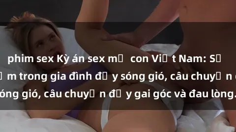 phim sex Kỳ án sex mẹ con Việt Nam: Sự sở hữu và xâm phạm trong gia đình đầy sóng gió, câu chuyện đầy gai góc và đau lòng.