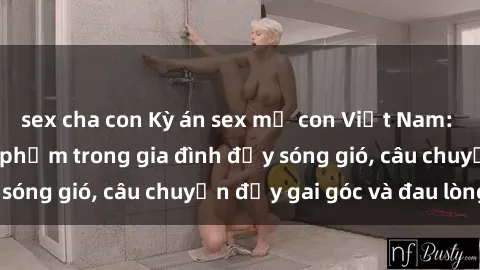 sex cha con Kỳ án sex mẹ con Việt Nam: Sự sở hữu và xâm phạm trong gia đình đầy sóng gió, câu chuyện đầy gai góc và đau lòng.