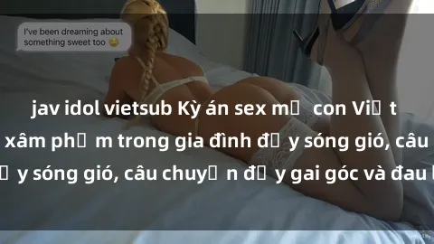 jav idol vietsub Kỳ án sex mẹ con Việt Nam: Sự sở hữu và xâm phạm trong gia đình đầy sóng gió, câu chuyện đầy gai góc và đau lòng.