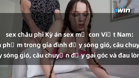 sex châu phi Kỳ án sex mẹ con Việt Nam: Sự sở hữu và xâm phạm trong gia đình đầy sóng gió, câu chuyện đầy gai góc và đau lòng.