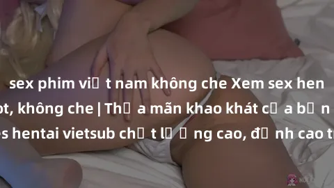 sex phim việt nam không che Xem sex hentai vietsub cực hot, không che | Thỏa mãn khao khát của bạn với series hentai vietsub chất lượng cao, đỉnh cao trong thể loại anime không che.