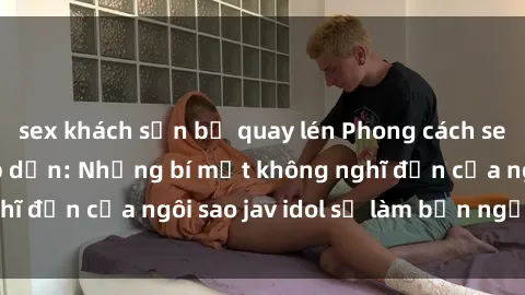 sex khách sạn bị quay lén Phong cách sex jav idol siêu hấp dẫn: Những bí mật không nghĩ đến của ngôi sao jav idol sẽ làm bạn ngạc nhiên!