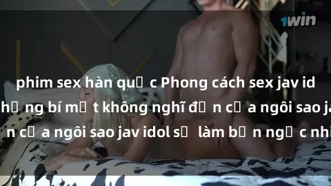 phim sex hàn quốc Phong cách sex jav idol siêu hấp dẫn: Những bí mật không nghĩ đến của ngôi sao jav idol sẽ làm bạn ngạc nhiên!