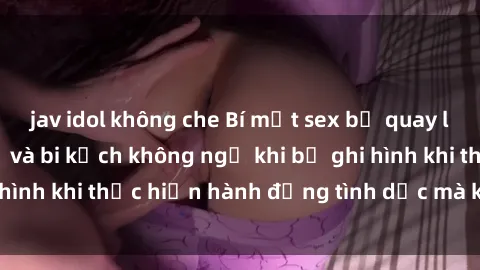 jav idol không che Bí mật sex bị quay lén: Những hậu quả và bi kịch không ngờ khi bị ghi hình khi thực hiện hành động tình dục mà không biết.
