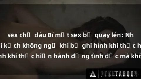 sex chị dâu Bí mật sex bị quay lén: Những hậu quả và bi kịch không ngờ khi bị ghi hình khi thực hiện hành động tình dục mà không biết.