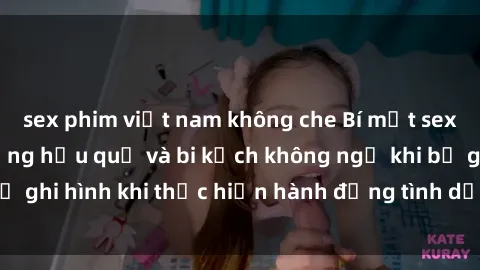 sex phim việt nam không che Bí mật sex bị quay lén: Những hậu quả và bi kịch không ngờ khi bị ghi hình khi thực hiện hành động tình dục mà không biết.