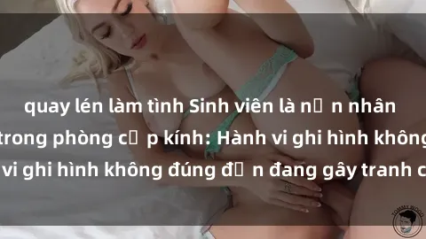 quay lén làm tình Sinh viên là nạn nhân của video quay lén trong phòng cấp kính: Hành vi ghi hình không đúng đắn đang gây tranh cãi lớn